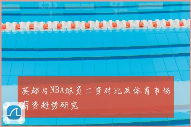 英超与NBA球员工资对比及体育市场薪资趋势研究