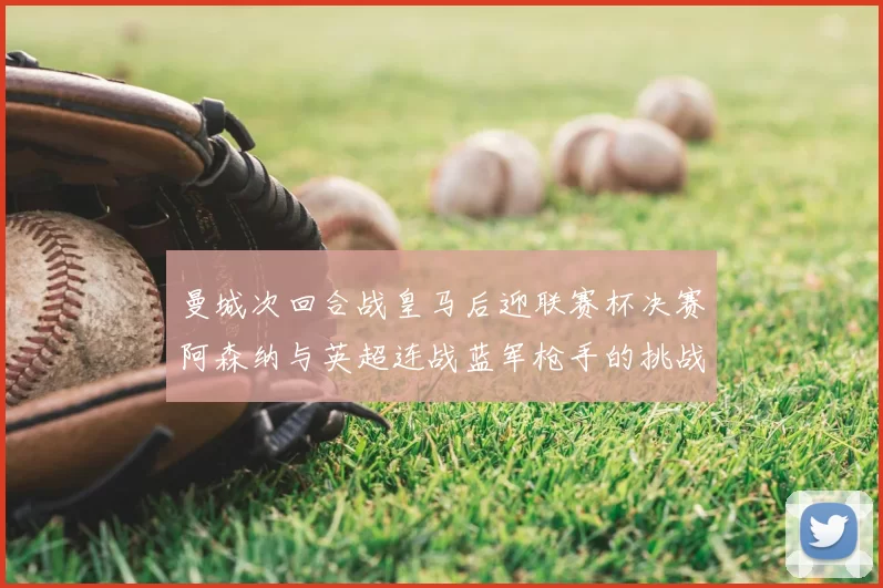 曼城次回合战皇马后迎联赛杯决赛阿森纳与英超连战蓝军枪手的挑战