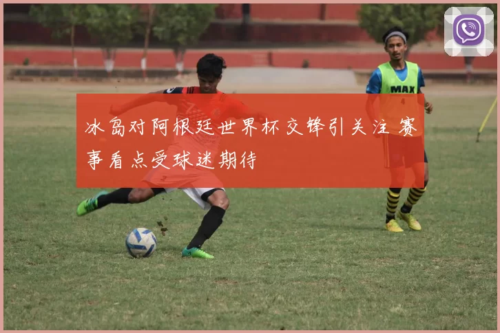 冰岛对阿根廷世界杯交锋引关注 赛事看点受球迷期待
