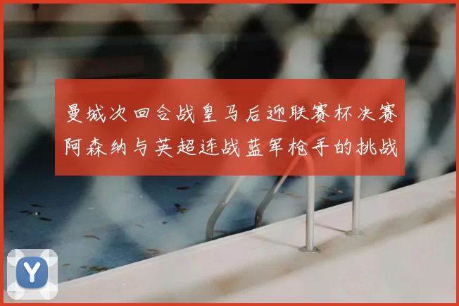 曼城次回合战皇马后迎联赛杯决赛阿森纳与英超连战蓝军枪手的挑战