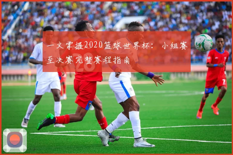 一文掌握2020篮球世界杯:小组赛至决赛完整赛程指南