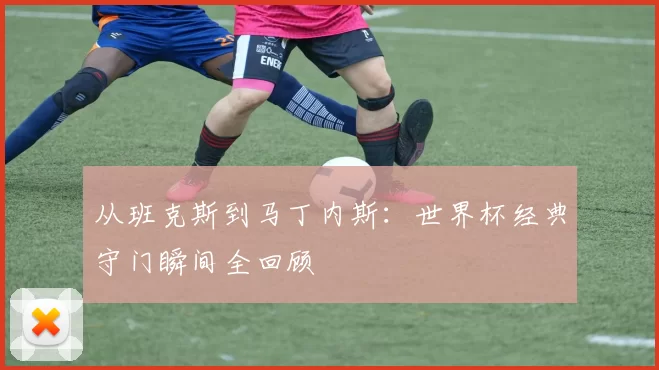 从班克斯到马丁内斯:世界杯经典守门瞬间全回顾