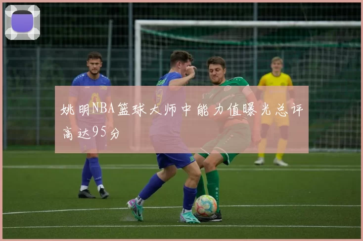 姚明NBA篮球大师中能力值曝光总评高达95分