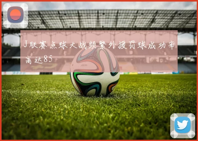 J联赛点球大战频繁外援罚球成功率高达85