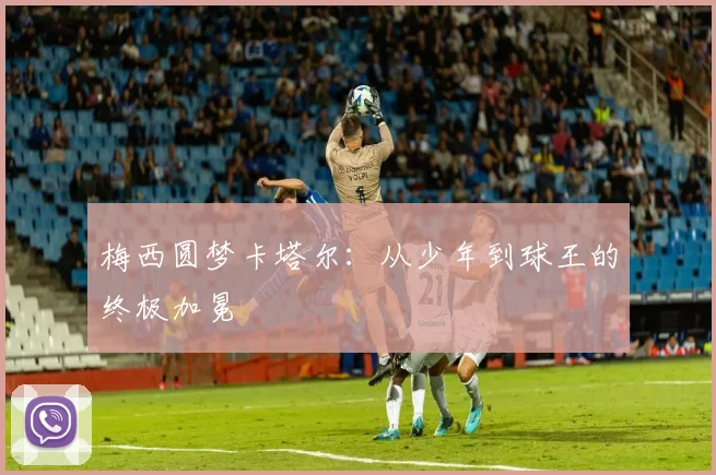梅西圆梦卡塔尔：从少年到球王的终极加冕