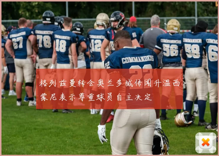 格列兹曼转会奥兰多城传闻升温西蒙尼表示尊重球员自主决定