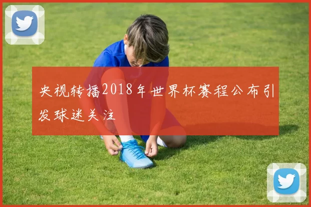 央视转播2018年世界杯赛程公布引发球迷关注