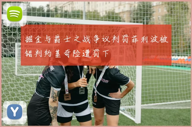 掘金与爵士之战争议判罚菲利波被错判约基奇险遭罚下