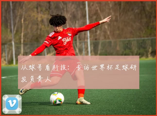从球号看科技:专访世界杯足球研发负责人