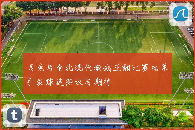 马竞与全北现代激战正酣比赛结果引发球迷热议与期待