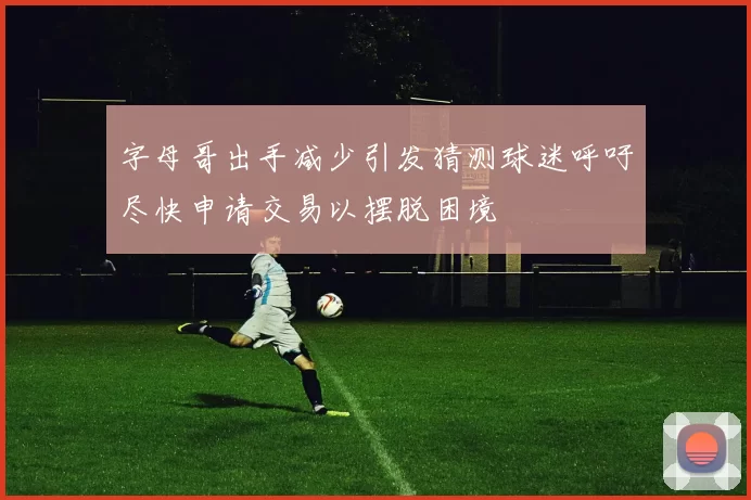 字母哥出手减少引发猜测球迷呼吁尽快申请交易以摆脱困境
