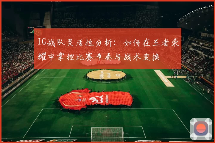 IG战队灵活性分析：如何在王者荣耀中掌控比赛节奏与战术变换