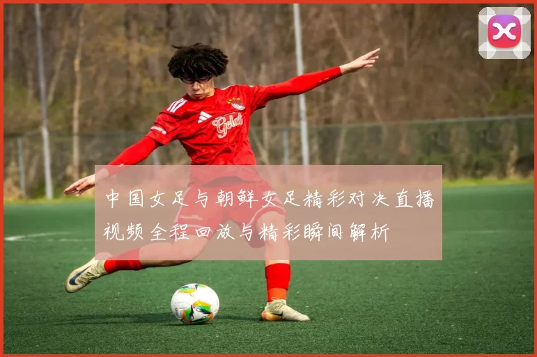 中国女足与朝鲜女足精彩对决直播视频全程回放与精彩瞬间解析