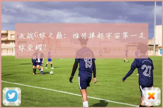 决战G球之巅:谁将捧起宇宙第一足球荣耀?