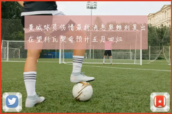 曼城球员伤情最新消息奥赖利复出在望科瓦契奇预计五月回归