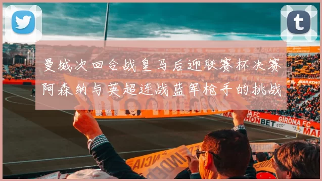 曼城次回合战皇马后迎联赛杯决赛阿森纳与英超连战蓝军枪手的挑战