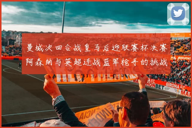 曼城次回合战皇马后迎联赛杯决赛阿森纳与英超连战蓝军枪手的挑战