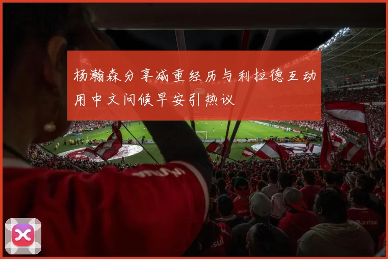 杨瀚森分享减重经历与利拉德互动用中文问候早安引热议
