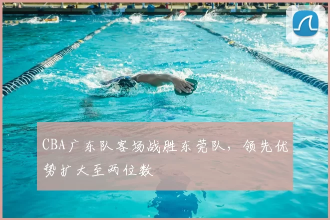 CBA广东队客场战胜东莞队，领先优势扩大至两位数