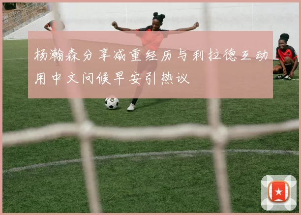 杨瀚森分享减重经历与利拉德互动用中文问候早安引热议