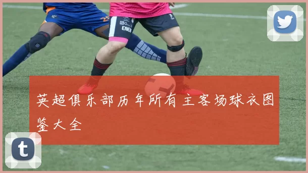 英超俱乐部历年所有主客场球衣图鉴大全