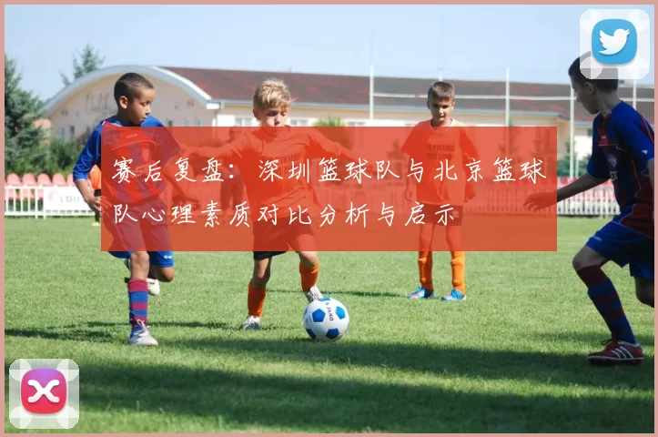 赛后复盘：深圳篮球队与北京篮球队心理素质对比分析与启示