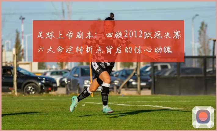 足球上帝剧本：回顾2012欧冠决赛六大命运转折点背后的惊心动魄