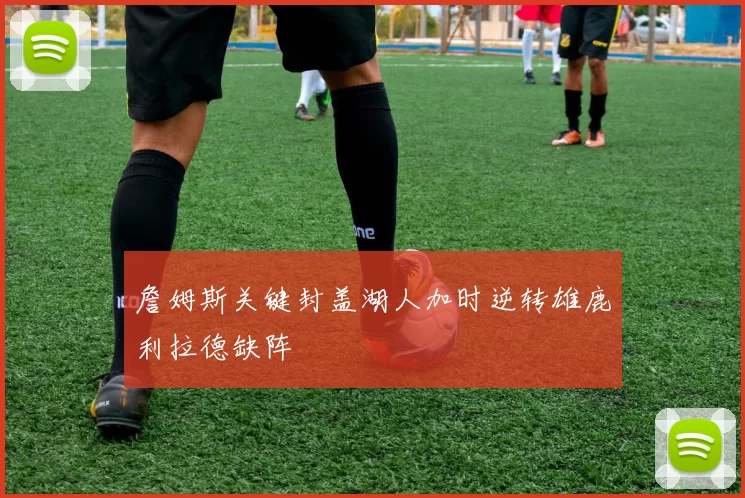 詹姆斯关键封盖湖人加时逆转雄鹿利拉德缺阵