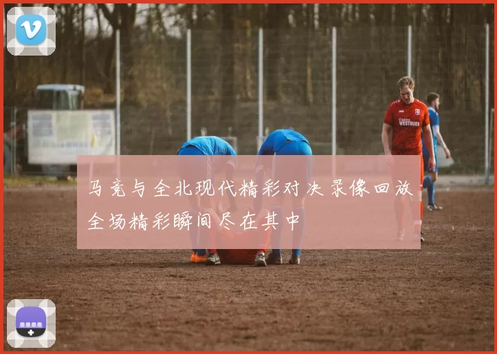 马竞与全北现代精彩对决录像回放全场精彩瞬间尽在其中