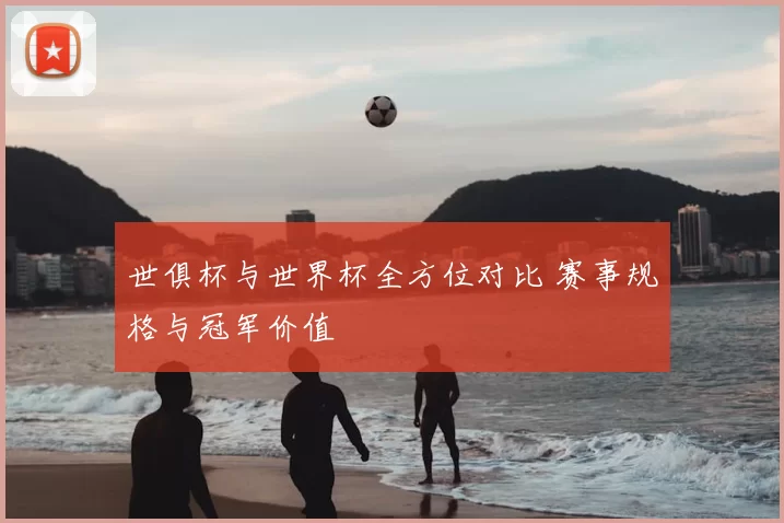 世俱杯与世界杯全方位对比 赛事规格与冠军价值