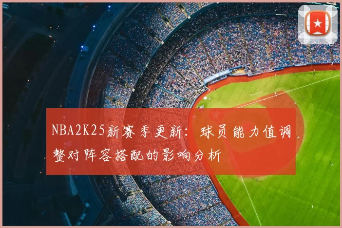 NBA2K25新赛季更新:球员能力值调整对阵容搭配的影响分析