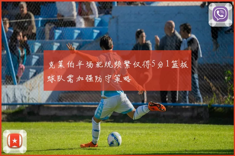 克莱伯半场犯规频繁仅得5分1篮板球队需加强防守策略