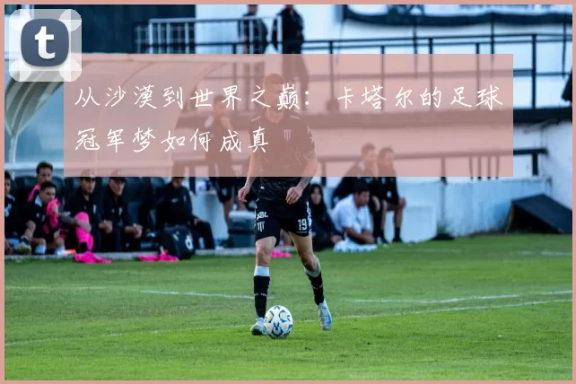 从沙漠到世界之巅：卡塔尔的足球冠军梦如何成真