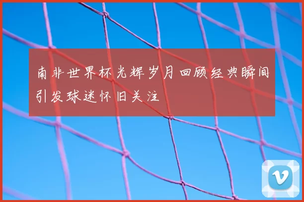 南非世界杯光辉岁月回顾经典瞬间引发球迷怀旧关注