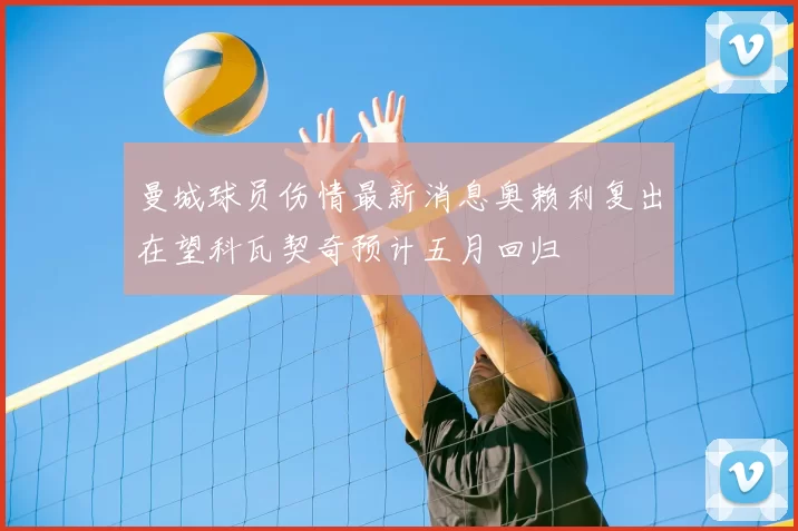 曼城球员伤情最新消息奥赖利复出在望科瓦契奇预计五月回归