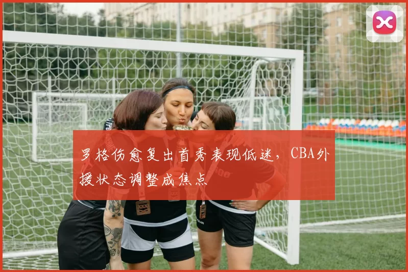 罗格伤愈复出首秀表现低迷，CBA外援状态调整成焦点