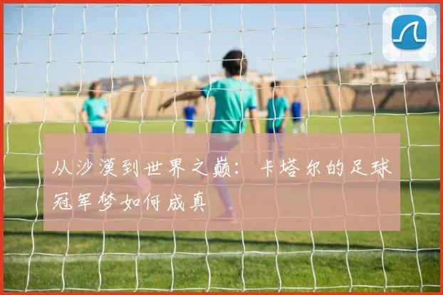从沙漠到世界之巅:卡塔尔的足球冠军梦如何成真