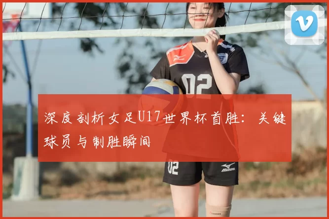 深度剖析女足U17世界杯首胜:关键球员与制胜瞬间