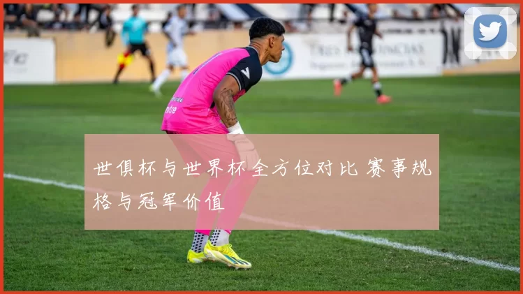 世俱杯与世界杯全方位对比 赛事规格与冠军价值