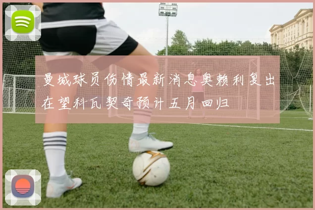 曼城球员伤情最新消息奥赖利复出在望科瓦契奇预计五月回归