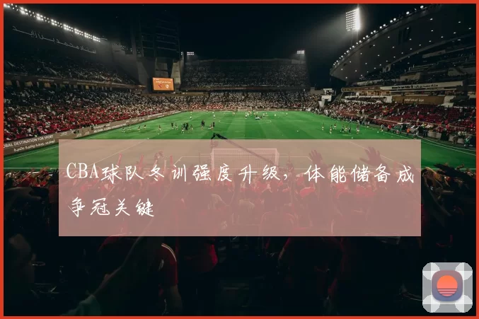 CBA球队冬训强度升级,体能储备成争冠关键