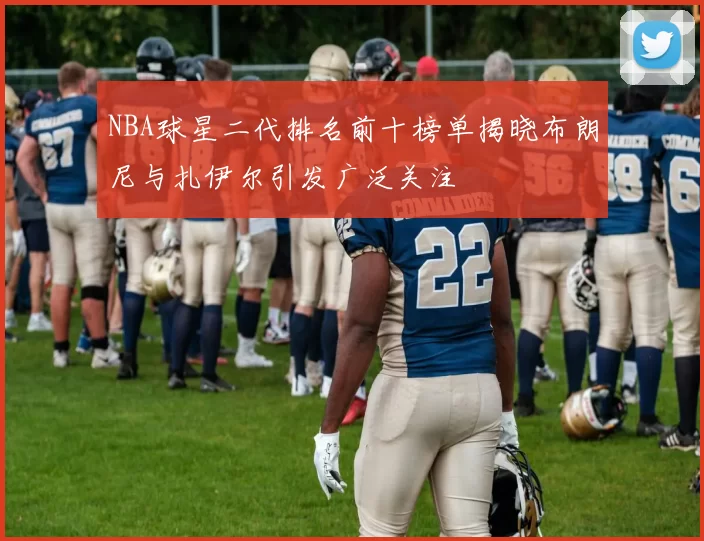 NBA球星二代排名前十榜单揭晓布朗尼与扎伊尔引发广泛关注