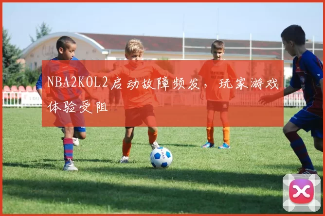 NBA2KOL2启动故障频发，玩家游戏体验受阻