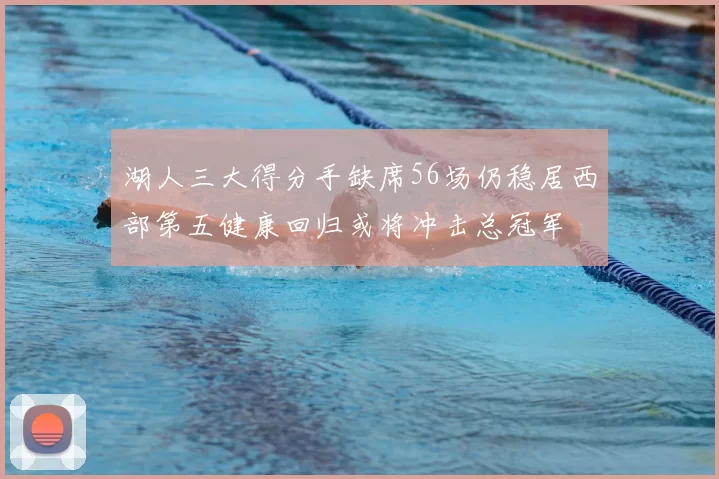 湖人三大得分手缺席56场仍稳居西部第五健康回归或将冲击总冠军