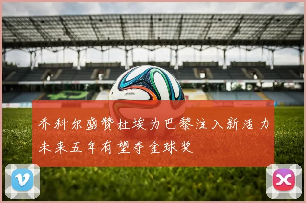 乔科尔盛赞杜埃为巴黎注入新活力未来五年有望夺金球奖