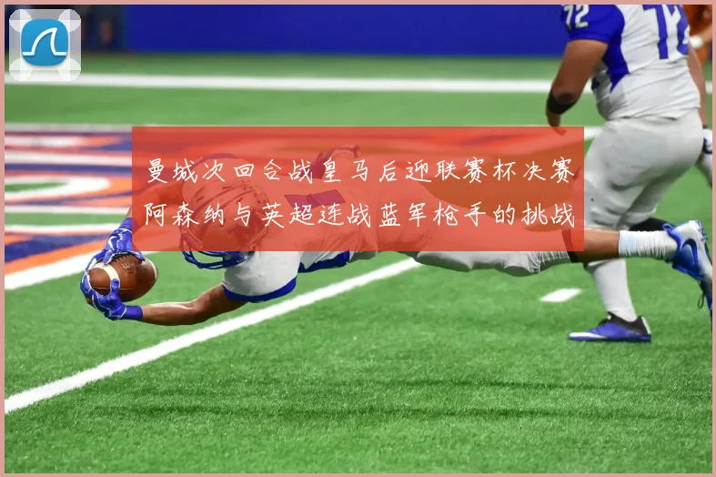 曼城次回合战皇马后迎联赛杯决赛阿森纳与英超连战蓝军枪手的挑战