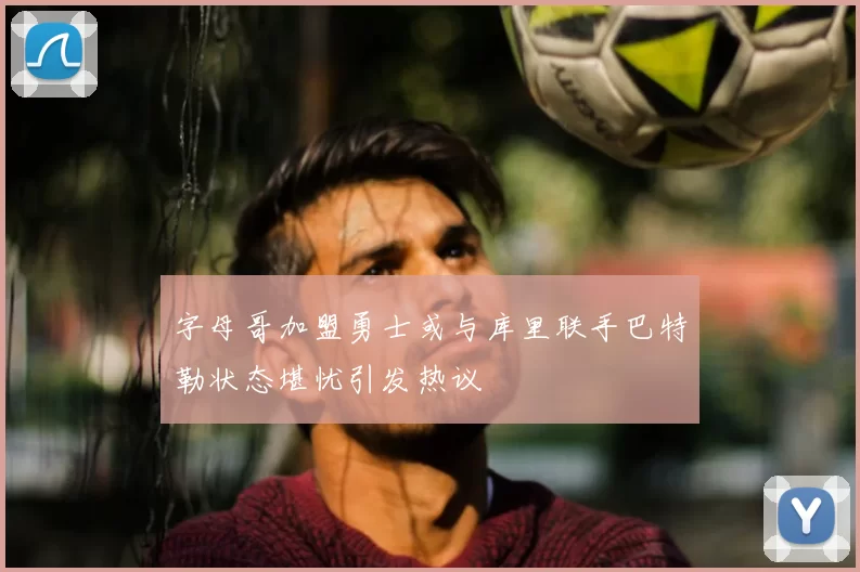 字母哥加盟勇士或与库里联手巴特勒状态堪忧引发热议