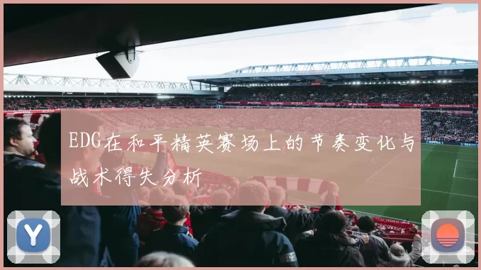 EDG在和平精英赛场上的节奏变化与战术得失分析